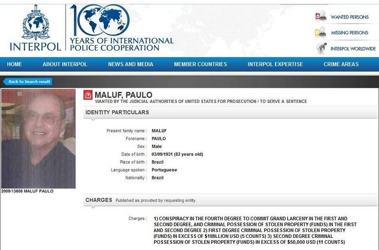 O número de procurados na lista da Interpol é extenso. Só de brasileiros, o site apresentava, no dia 29 de abril, 160 nomes que estão
na mira da Organização Internacional de Polícia Criminal, que auxilia as polícias
de vários países. Entre os crimes estão os mais variados e entre os procurados
estão alguns conhecidos, como o deputado Paulo Maluf (PP-SP), denunciado pela Justiça dos EUA.
Conheça a seguir dez brasileiros que estão entre os procurados.Ex-prefeito de São Paulo, Paulo Maluf está com problemas com
a Justiça norte-americana. Ele é acusado de manter US$ 11 milhões, retirados dos cofres públicos da cidade, em uma conta nos EUA. Ele chegou a
pedir a anulação do processo, mas teve o pedido negado e continua na lista de
criminosos da Interpol