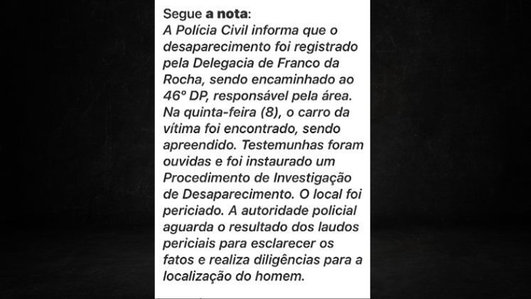 Em nota, a Secretaria de Segurança Pública diz que testemunhas foram ouvidas e que o local onde o veículo de Carlos foi encontrado já foi periciado. Porém, ainda aguardam os resultados dos laudos para esclarecer os fatos. O Cidade Alerta vai ao ar de segunda a sexta, às 16h50, e aos sábados, 17h, na tela da Record TV.