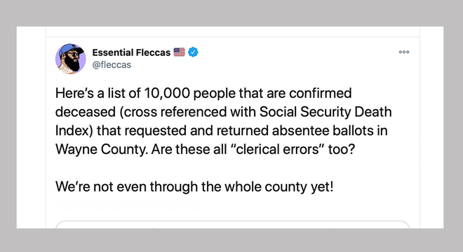 Um tuíte de uma conta chamada Essential Fleccas: "Aqui está uma lista de 10 mil pessoas confirmadas como mortas (referência cruzada com o Índice de Mortalidade da Previdência Social) que solicitaram e devolveram cédulas de ausentes no Condado de Wayne. Todos esses são "erros administrativos" também?"