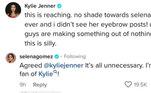 A suposta indireta de Kylie para Selena viralizou nas redes sociais e ela teve de desmentir que havia sido um ataque à cantora por meio dos comentários de um TikTok. 'Nenhuma provocação em relação a Selena. Eu não vi as postagens das sobrancelhas dela! Vocês estão criando algo do nada. Isso é bobo', escreveu a influenciadora. 'Concordo, @kyliejenner. É tudo desnecessário. Sou fã da Kylie!', respondeu Selena